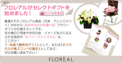フロレアルがセレクトギフトを始めました！ サンプルを見る 
厳選されたフロレアル商品（花束・アレンジメント）の中から“お好きなものを選べる”フラワーギフトの引換えセットです。
先方様のご用途やお花の色・イメージなどに応えられる独自の“オンリーワンシステム”は、
ここだけ！『一味違う贈答用ギフト』として、または『おうちの方が喜ぶコンペの賞品』としてなど、ぜひお買い求め下さい！ FLOREAL