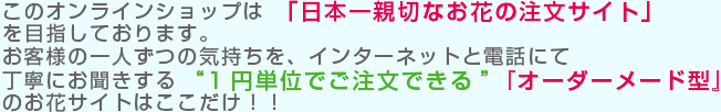 このオンラインショップは「日本一親切なお花の注文サイト」を目指しております。
お客様の一人ずつの気持ちを、インターネットと電話にて丁寧に
お聞きする“1円単位でご注文できる”『オーダーメード型』のお花サイトはここだけ！！